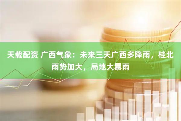 天载配资 广西气象：未来三天广西多降雨，桂北雨势加大，局地大暴雨
