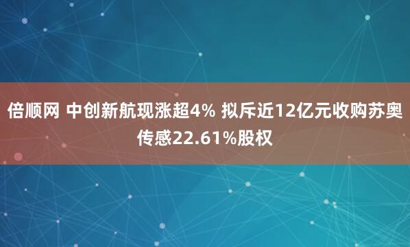 倍顺网 中创新航现涨超4% 拟斥近12亿元收购苏奥传感22.61%股权