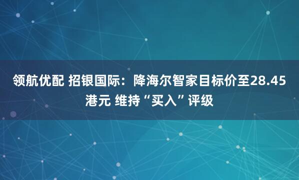 领航优配 招银国际：降海尔智家目标价至28.45港元 维持“买入”评级