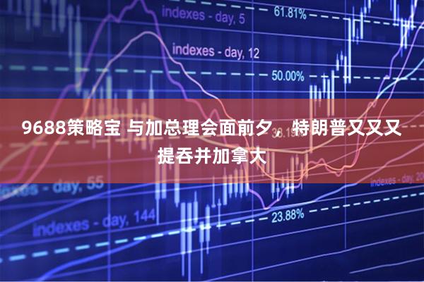 9688策略宝 与加总理会面前夕，特朗普又又又提吞并加拿大