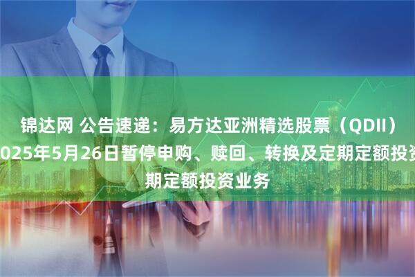 锦达网 公告速递：易方达亚洲精选股票（QDII）基金2025年5月26日暂停申购、赎回、转换及定期定额投资业务