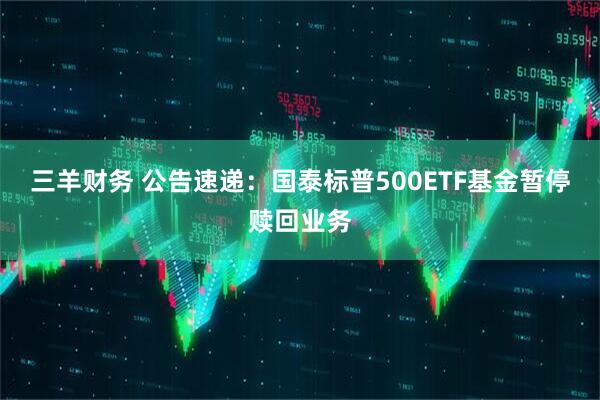 三羊财务 公告速递：国泰标普500ETF基金暂停赎回业务
