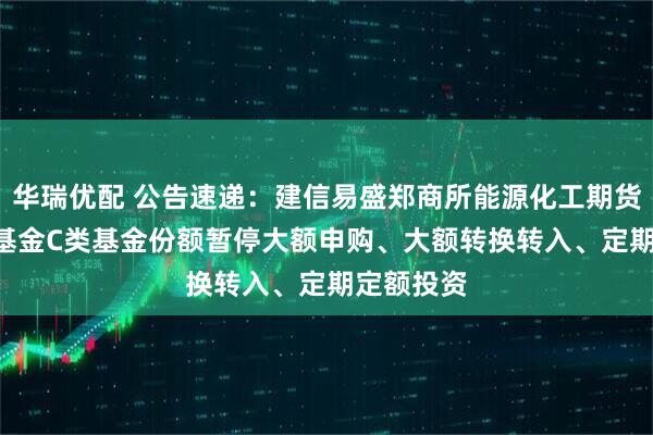 华瑞优配 公告速递：建信易盛郑商所能源化工期货ETF联接基金C类基金份额暂停大额申购、大额转换转入、定期定额投资