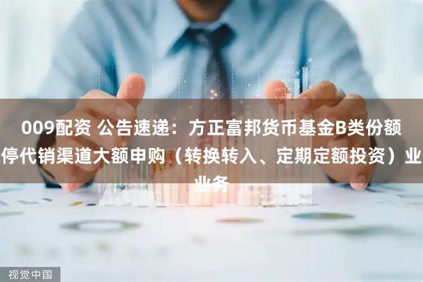 009配资 公告速递：方正富邦货币基金B类份额暂停代销渠道大额申购（转换转入、定期定额投资）业务
