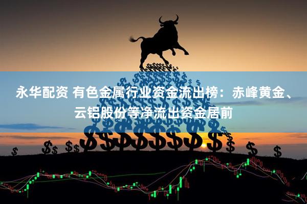 永华配资 有色金属行业资金流出榜：赤峰黄金、云铝股份等净流出资金居前