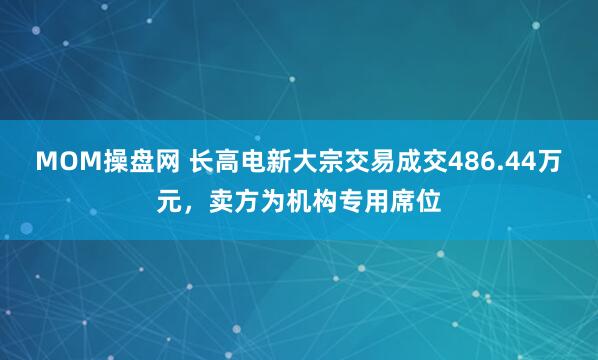 MOM操盘网 长高电新大宗交易成交486.44万元，卖方为机构专用席位