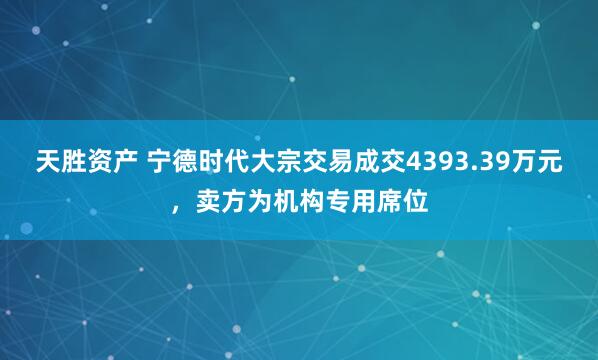 天胜资产 宁德时代大宗交易成交4393.39万元，卖方为机构专用席位