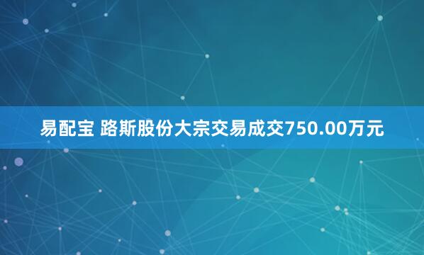 易配宝 路斯股份大宗交易成交750.00万元