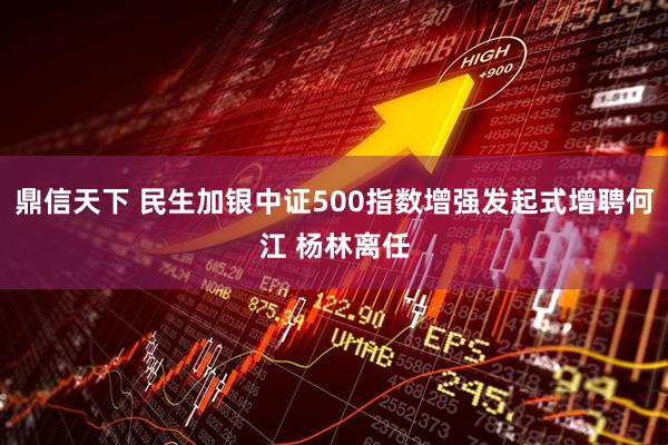 鼎信天下 民生加银中证500指数增强发起式增聘何江 杨林离任