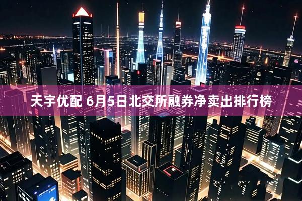 天宇优配 6月5日北交所融券净卖出排行榜