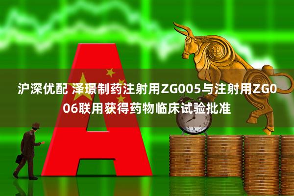 沪深优配 泽璟制药注射用ZG005与注射用ZG006联用获得药物临床试验批准