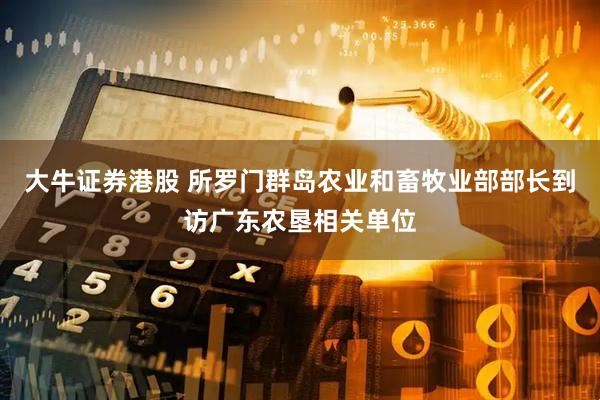 大牛证券港股 所罗门群岛农业和畜牧业部部长到访广东农垦相关单位