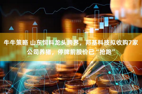牛牛策略 山东饲料龙头跨界，邦基科技拟收购7家公司养猪，停牌前股价已“抢跑”
