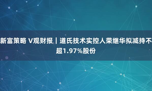 新富策略 V观财报｜道氏技术实控人荣继华拟减持不超1.97%股份