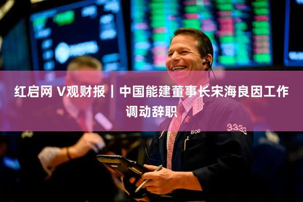 红启网 V观财报｜中国能建董事长宋海良因工作调动辞职