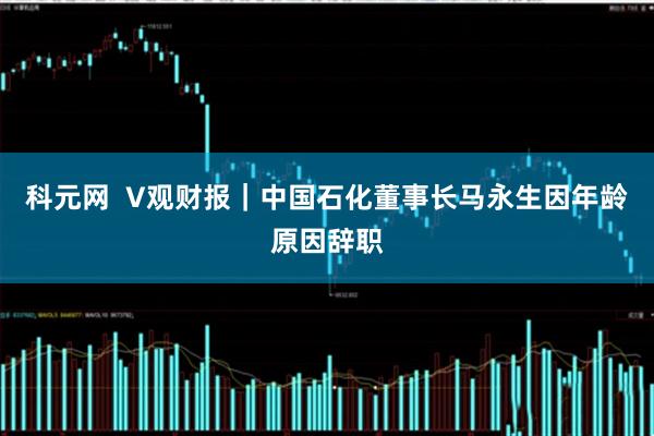 科元网  V观财报｜中国石化董事长马永生因年龄原因辞职
