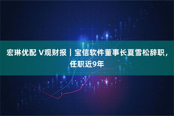 宏琳优配 V观财报｜宝信软件董事长夏雪松辞职，任职近9年