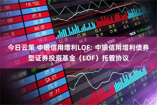 今日云策 中银信用增利LOF: 中银信用增利债券型证券投资基金(LOF)托管协议