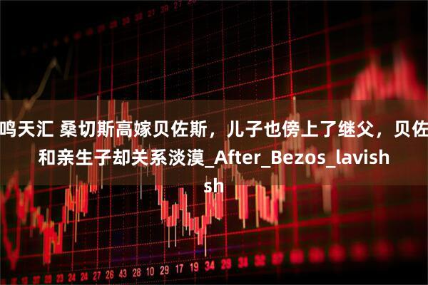 毅鸣天汇 桑切斯高嫁贝佐斯，儿子也傍上了继父，贝佐斯和亲生子却关系淡漠_After_Bezos_lavish
