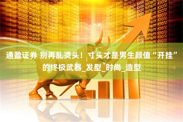 通盈证券 别再乱烫头！寸头才是男生颜值“开挂”的终极武器_发型_时尚_造型