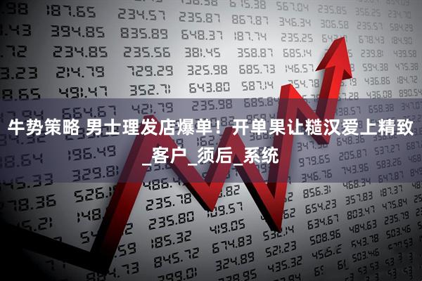 牛势策略 男士理发店爆单！开单果让糙汉爱上精致_客户_须后_系统