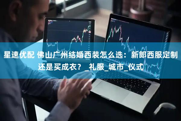 星速优配 佛山广州结婚西装怎么选：新郎西服定制还是买成衣？_礼服_城市_仪式