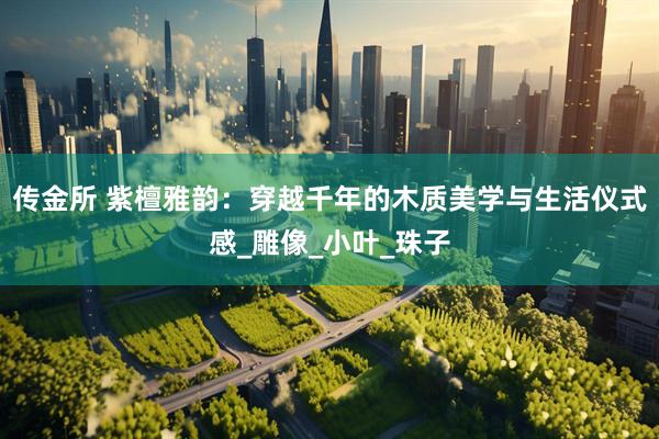 传金所 紫檀雅韵：穿越千年的木质美学与生活仪式感_雕像_小叶_珠子