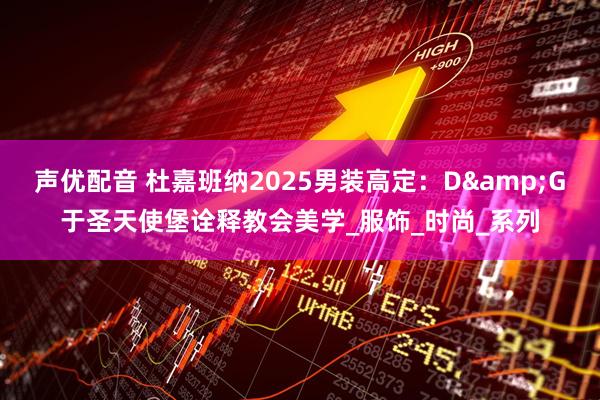 声优配音 杜嘉班纳2025男装高定：D&G于圣天使堡诠释教会美学_服饰_时尚_系列