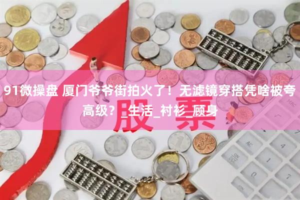 91微操盘 厦门爷爷街拍火了！无滤镜穿搭凭啥被夸高级？_生活_衬衫_顾身