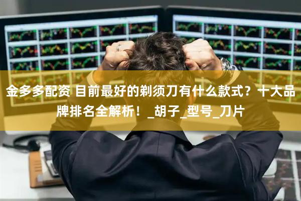 金多多配资 目前最好的剃须刀有什么款式？十大品牌排名全解析！_胡子_型号_刀片