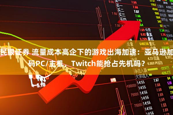 民银证券 流量成本高企下的游戏出海加速：亚马逊加码PC/主机，Twitch能抢占先机吗？