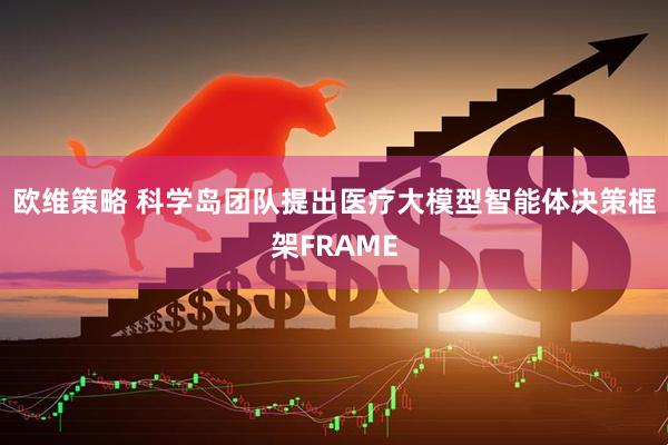 欧维策略 科学岛团队提出医疗大模型智能体决策框架FRAME