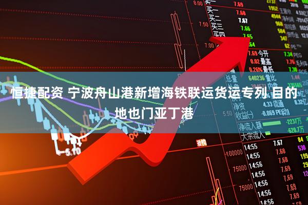 恒捷配资 宁波舟山港新增海铁联运货运专列 目的地也门亚丁港