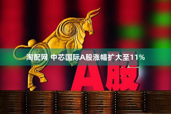 淘配网 中芯国际A股涨幅扩大至11%