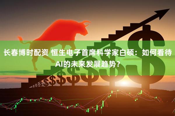 长春博时配资 恒生电子首席科学家白硕：如何看待AI的未来发展趋势？