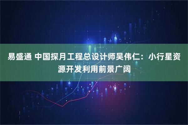易盛通 中国探月工程总设计师吴伟仁：小行星资源开发利用前景广阔