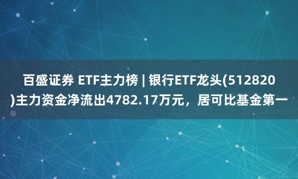 百盛证券 ETF主力榜 | 银行ETF龙头(512820)主力资金净流出4782.17万元，居可比基金第一