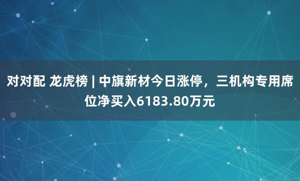 对对配 龙虎榜 | 中旗新材今日涨停，三机构专用席位净买入6183.80万元