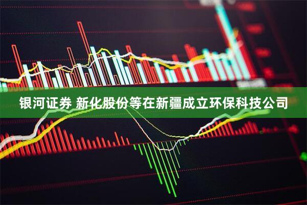 银河证券 新化股份等在新疆成立环保科技公司