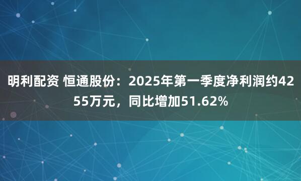明利配资 恒通股份：2025年第一季度净利润约4255万元，同比增加51.62%