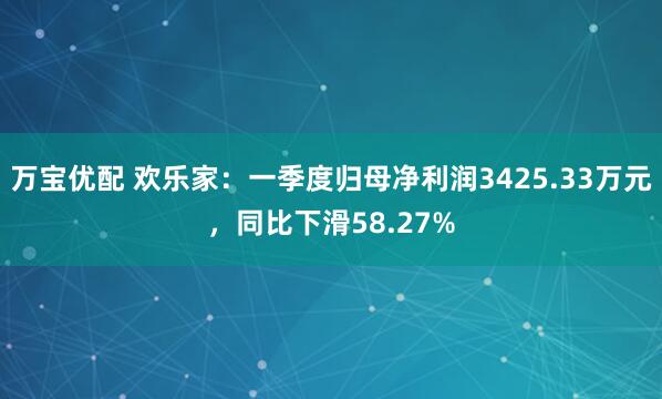 万宝优配 欢乐家：一季度归母净利润3425.33万元，同比下滑58.27%