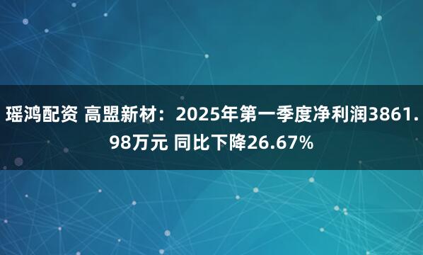 瑶鸿配资 高盟新材：2025年第一季度净利润3861.98万元 同比下降26.67%