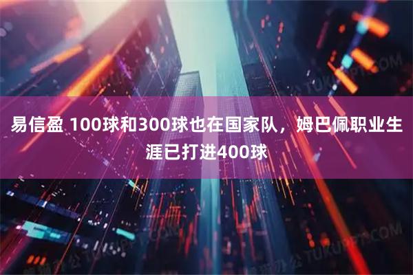 易信盈 100球和300球也在国家队，姆巴佩职业生涯已打进400球