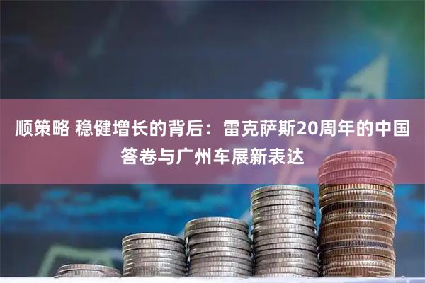 顺策略 稳健增长的背后：雷克萨斯20周年的中国答卷与广州车展新表达
