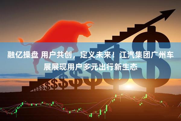 融亿操盘 用户共创，定义未来！江汽集团广州车展展现用户多元出行新生态