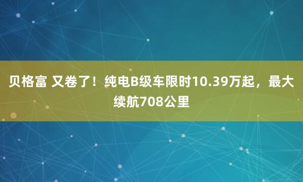 贝格富 又卷了！纯电B级车限时10.39万起，最大续航708公里