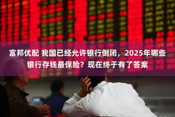 富邦优配 我国已经允许银行倒闭，2025年哪些银行存钱最保险？现在终于有了答案