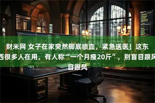 财米网 女子在家突然脚底喷血，紧急送医！这东西很多人在用，有人称“一个月瘦20斤”，别盲目跟风