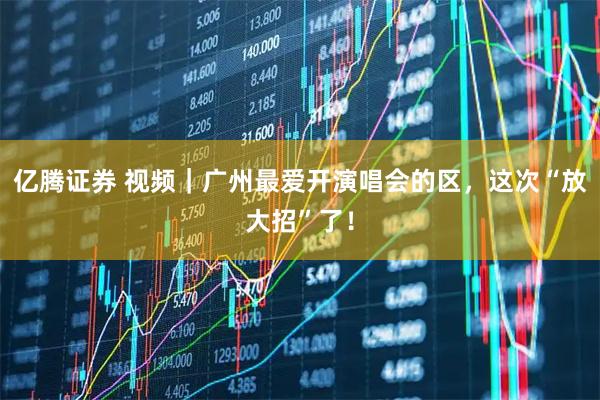 亿腾证券 视频｜广州最爱开演唱会的区，这次“放大招”了！