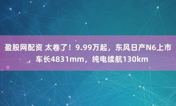 盈股网配资 太卷了！9.99万起，东风日产N6上市，车长4831mm，纯电续航130km